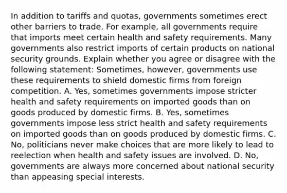 In addition to tariffs and​ quotas, governments sometimes erect other barriers to trade. For​ example, all governments require that imports meet certain health and safety requirements. Many governments also restrict imports of certain products on national security grounds. Explain whether you agree or disagree with the following​ statement: ​Sometimes, however, governments use these requirements to shield domestic firms from foreign competition. A. ​Yes, sometimes governments impose stricter health and safety requirements on imported goods than on goods produced by domestic firms. B. ​Yes, sometimes governments impose less strict health and safety requirements on imported goods than on goods produced by domestic firms. C. ​No, politicians never make choices that are more likely to lead to reelection when health and safety issues are involved. D. ​No, governments are always more concerned about national security than appeasing special interests.