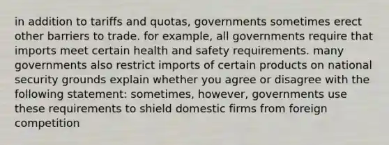 in addition to tariffs and​ quotas, governments sometimes erect other barriers to trade. for​ example, all governments require that imports meet certain health and safety requirements. many governments also restrict imports of certain products on national security grounds explain whether you agree or disagree with the following​ statement: ​sometimes, however, governments use these requirements to shield domestic firms from foreign competition