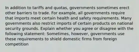 In addition to tariffs and​ quotas, governments sometimes erect other barriers to trade. For​ example, all governments require that imports meet certain health and safety requirements. Many governments also restrict imports of certain products on national security grounds. Explain whether you agree or disagree with the following​ statement: ​Sometimes, however, governments use these requirements to shield domestic firms from foreign competition