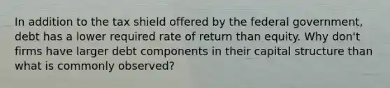 In addition to the tax shield offered by the federal government, debt has a lower required rate of return than equity. Why don't firms have larger debt components in their capital structure than what is commonly observed?