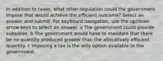 In addition to taxes, what other regulation could the government impose that would achieve the efficient outcome? Select an answer and submit. For keyboard navigation, use the up/down arrow keys to select an answer. a The government could provide subsidies. b The government would have to mandate that there be no quantity produced greater than the allocatively efficient quantity. c Imposing a tax is the only option available to the government.