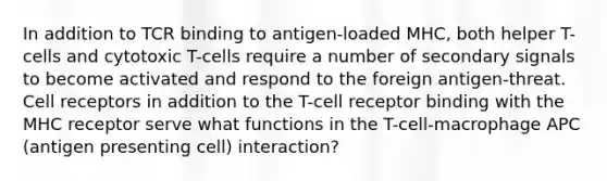 In addition to TCR binding to antigen-loaded MHC, both helper T-cells and cytotoxic T-cells require a number of secondary signals to become activated and respond to the foreign antigen-threat. Cell receptors in addition to the T-cell receptor binding with the MHC receptor serve what functions in the T-cell-macrophage APC (antigen presenting cell) interaction?