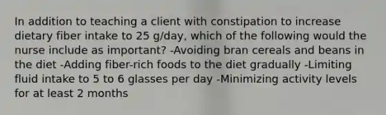 In addition to teaching a client with constipation to increase dietary fiber intake to 25 g/day, which of the following would the nurse include as important? -Avoiding bran cereals and beans in the diet -Adding fiber-rich foods to the diet gradually -Limiting fluid intake to 5 to 6 glasses per day -Minimizing activity levels for at least 2 months