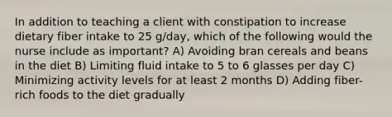 In addition to teaching a client with constipation to increase dietary fiber intake to 25 g/day, which of the following would the nurse include as important? A) Avoiding bran cereals and beans in the diet B) Limiting fluid intake to 5 to 6 glasses per day C) Minimizing activity levels for at least 2 months D) Adding fiber-rich foods to the diet gradually