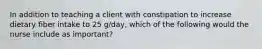 In addition to teaching a client with constipation to increase dietary fiber intake to 25 g/day, which of the following would the nurse include as important?