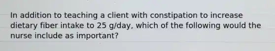 In addition to teaching a client with constipation to increase dietary fiber intake to 25 g/day, which of the following would the nurse include as important?