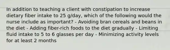 In addition to teaching a client with constipation to increase dietary fiber intake to 25 g/day, which of the following would the nurse include as important? - Avoiding bran cereals and beans in the diet - Adding fiber-rich foods to the diet gradually - Limiting fluid intake to 5 to 6 glasses per day - Minimizing activity levels for at least 2 months