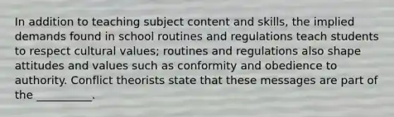 In addition to teaching subject content and skills, the implied demands found in school routines and regulations teach students to respect cultural values; routines and regulations also shape attitudes and values such as conformity and obedience to authority. Conflict theorists state that these messages are part of the __________.