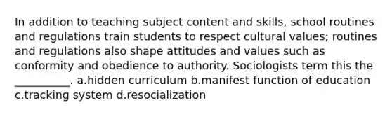 In addition to teaching subject content and skills, school routines and regulations train students to respect cultural values; routines and regulations also shape attitudes and values such as conformity and obedience to authority. Sociologists term this the __________. a.hidden curriculum b.manifest function of education c.tracking system d.resocialization