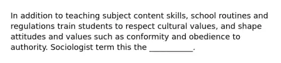 In addition to teaching subject content skills, school routines and regulations train students to respect cultural values, and shape attitudes and values such as conformity and obedience to authority. Sociologist term this the ___________.