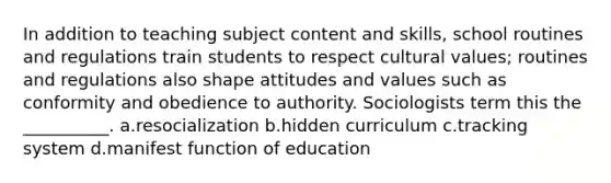 In addition to teaching subject content and skills, school routines and regulations train students to respect cultural values; routines and regulations also shape attitudes and values such as conformity and obedience to authority. Sociologists term this the __________. a.resocialization b.hidden curriculum c.tracking system d.manifest function of education