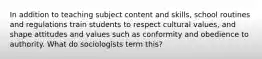 In addition to teaching subject content and skills, school routines and regulations train students to respect cultural values, and shape attitudes and values such as conformity and obedience to authority. What do sociologists term this?