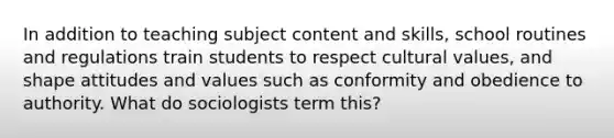 In addition to teaching subject content and skills, school routines and regulations train students to respect cultural values, and shape attitudes and values such as conformity and obedience to authority. What do sociologists term this?