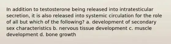 In addition to testosterone being released into intratesticular secretion, it is also released into systemic circulation for the role of all but which of the following? a. development of secondary sex characteristics b. nervous tissue development c. muscle development d. bone growth