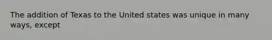 The addition of Texas to the United states was unique in many ways, except