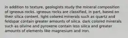 in addition to texture, geologists study the mineral composition of igneous rocks. igneous rocks are classified, in part, based on their silica content. light colored minerals such as quartz and feldspar contain greater amounts of silica. dark colored minerals such as olivine and pyroxene contain less silica and greater amounts of elements like magnesium and iron.