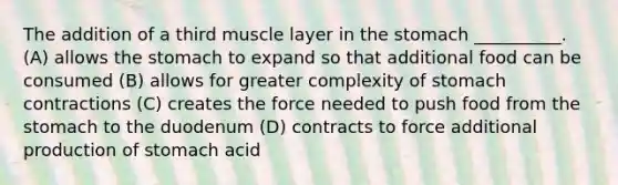 The addition of a third muscle layer in the stomach __________. (A) allows the stomach to expand so that additional food can be consumed (B) allows for greater complexity of stomach contractions (C) creates the force needed to push food from the stomach to the duodenum (D) contracts to force additional production of stomach acid