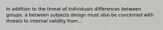 In addition to the threat of individuals differences between groups, a between subjects design must also be concerned with threats to internal validity from...