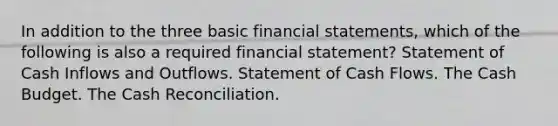 In addition to the three basic financial statements, which of the following is also a required financial statement? Statement of Cash Inflows and Outflows. Statement of Cash Flows. The Cash Budget. The Cash Reconciliation.