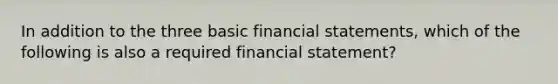 In addition to the three basic financial statements, which of the following is also a required financial statement?