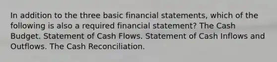 In addition to the three basic financial statements, which of the following is also a required financial statement? The Cash Budget. Statement of Cash Flows. Statement of Cash Inflows and Outflows. The Cash Reconciliation.