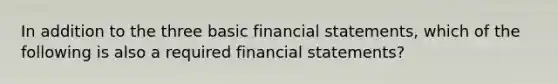 In addition to the three basic financial statements, which of the following is also a required financial statements?