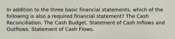 In addition to the three basic financial statements, which of the following is also a required financial statement? The Cash Reconciliation. The Cash Budget. Statement of Cash Inflows and Outflows. Statement of Cash Flows.