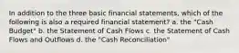 In addition to the three basic financial statements, which of the following is also a required financial statement? a. the "Cash Budget" b. the Statement of Cash Flows c. the Statement of Cash Flows and Outflows d. the "Cash Reconciliation"