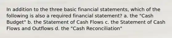 In addition to the three basic financial statements, which of the following is also a required financial statement? a. the "Cash Budget" b. the Statement of Cash Flows c. the Statement of Cash Flows and Outflows d. the "Cash Reconciliation"