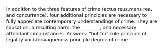 In addition to the three features of crime (actus reus,mens rea, and concurrence), four additional principles are necessary to fully appreciate contemporary understandings of crime. They are causation, a resulting harm, the ________, and necessary attendant circumstances. Answers: "but for" rule principle of legality void-for-vagueness principle degree of crime