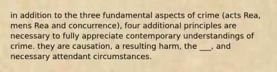 in addition to the three fundamental aspects of crime (acts Rea, mens Rea and concurrence), four additional principles are necessary to fully appreciate contemporary understandings of crime. they are causation, a resulting harm, the ___, and necessary attendant circumstances.