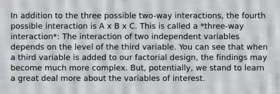 In addition to the three possible two-way interactions, the fourth possible interaction is A x B x C. This is called a *three-way interaction*: The interaction of two independent variables depends on the level of the third variable. You can see that when a third variable is added to our factorial design, the findings may become much more complex. But, potentially, we stand to learn a great deal more about the variables of interest.