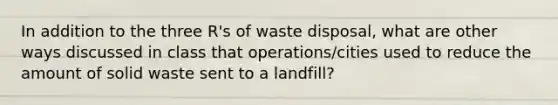 In addition to the three R's of waste disposal, what are other ways discussed in class that operations/cities used to reduce the amount of solid waste sent to a landfill?