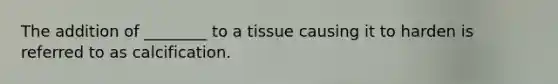 The addition of ________ to a tissue causing it to harden is referred to as calcification.