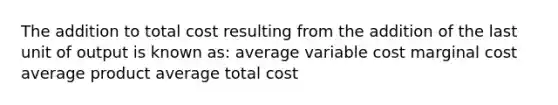 The addition to total cost resulting from the addition of the last unit of output is known as: average variable cost marginal cost average product average total cost