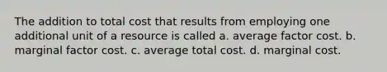 The addition to total cost that results from employing one additional unit of a resource is called a. average factor cost. b. marginal factor cost. c. average total cost. d. marginal cost.