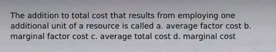 The addition to total cost that results from employing one additional unit of a resource is called a. average factor cost b. marginal factor cost c. average total cost d. marginal cost