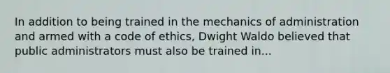 In addition to being trained in the mechanics of administration and armed with a code of ethics, Dwight Waldo believed that public administrators must also be trained in...