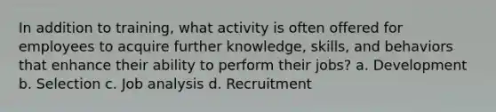 In addition to training, what activity is often offered for employees to acquire further knowledge, skills, and behaviors that enhance their ability to perform their jobs? a. Development b. Selection c. Job analysis d. Recruitment