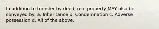 In addition to transfer by deed, real property MAY also be conveyed by: a. Inheritance b. Condemnation c. Adverse possession d. All of the above.