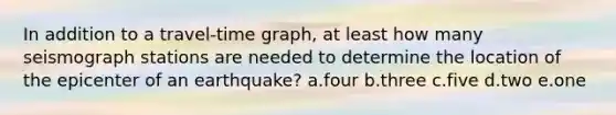 In addition to a travel-time graph, at least how many seismograph stations are needed to determine the location of the epicenter of an earthquake? a.four b.three c.five d.two e.one