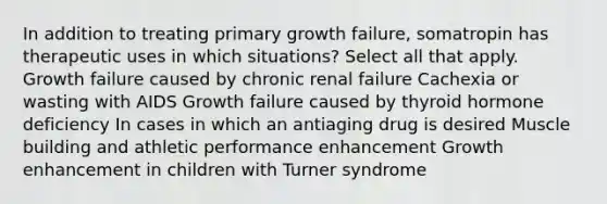 In addition to treating primary growth failure, somatropin has therapeutic uses in which situations? Select all that apply. Growth failure caused by chronic renal failure Cachexia or wasting with AIDS Growth failure caused by thyroid hormone deficiency In cases in which an antiaging drug is desired Muscle building and athletic performance enhancement Growth enhancement in children with Turner syndrome