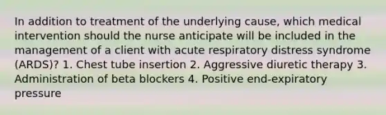 In addition to treatment of the underlying cause, which medical intervention should the nurse anticipate will be included in the management of a client with acute respiratory distress syndrome (ARDS)? 1. Chest tube insertion 2. Aggressive diuretic therapy 3. Administration of beta blockers 4. Positive end-expiratory pressure