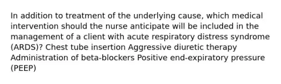 In addition to treatment of the underlying cause, which medical intervention should the nurse anticipate will be included in the management of a client with acute respiratory distress syndrome (ARDS)? Chest tube insertion Aggressive diuretic therapy Administration of beta-blockers Positive end-expiratory pressure (PEEP)