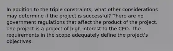 In addition to the triple constraints, what other considerations may determine if the project is successful? There are no government regulations that affect the product of the project. The project is a project of high interest to the CEO. The requirements in the scope adequately define the project's objectives.