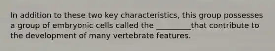 In addition to these two key characteristics, this group possesses a group of embryonic cells called the _________that contribute to the development of many vertebrate features.