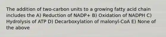 The addition of two-carbon units to a growing fatty acid chain includes the A) Reduction of NADP+ B) Oxidation of NADPH C) Hydrolysis of ATP D) Decarboxylation of malonyl-CoA E) None of the above