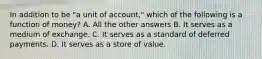 In addition to be "a unit of account," which of the following is a function of money? A. All the other answers B. It serves as a medium of exchange. C. It serves as a standard of deferred payments. D. It serves as a store of value.