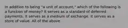 In addition to being "a unit of account," which of the following is a function of money? It serves as a standard of deferred payments. It serves as a medium of exchange. It serves as a store of value. All of the above