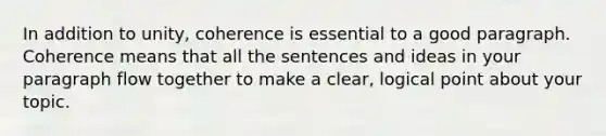 In addition to unity, coherence is essential to a good paragraph. Coherence means that all the sentences and ideas in your paragraph flow together to make a clear, logical point about your topic.